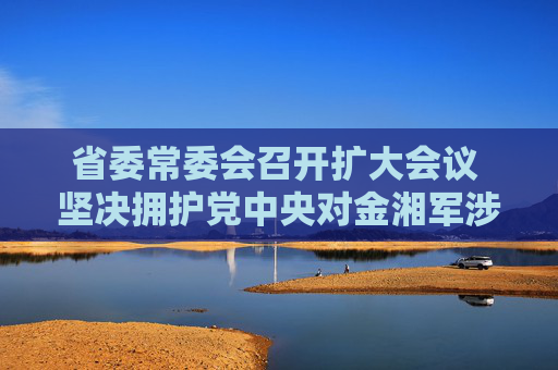 省委常委会召开扩大会议 坚决拥护党中央对金湘军涉嫌严重违纪违法进行纪律审查和监察调查的决定