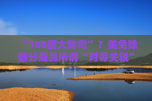 “180度大转弯”？美免除部分商品所谓“对等关税”