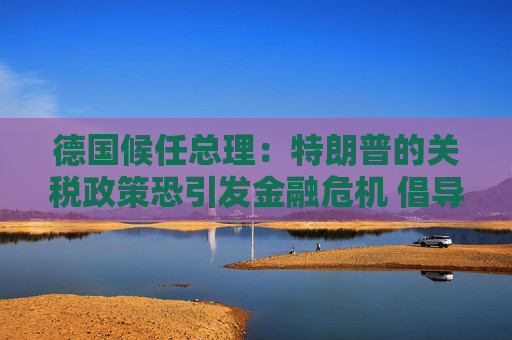 德国候任总理：特朗普的关税政策恐引发金融危机 倡导欧美自由贸易