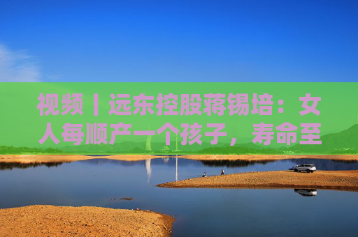 视频丨远东控股蒋锡培：女人每顺产一个孩子，寿命至少增加10年