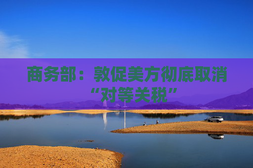 商务部：敦促美方彻底取消“对等关税”