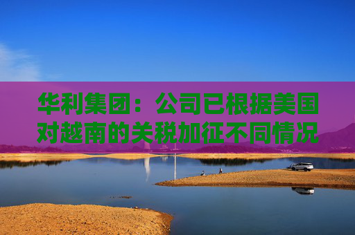 华利集团：公司已根据美国对越南的关税加征不同情况拟定了不同的应对方案