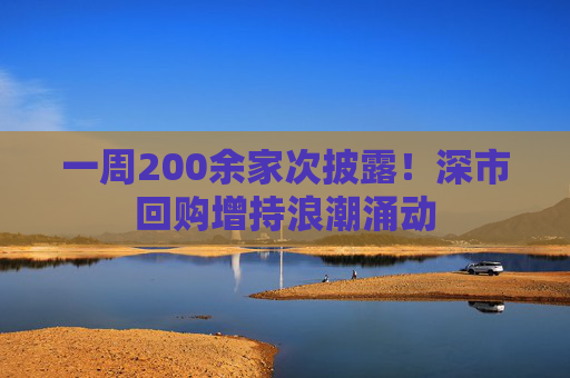 一周200余家次披露！深市回购增持浪潮涌动