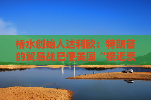 桥水创始人达利欧：特朗普的贸易战已使美国“接近衰退边缘”