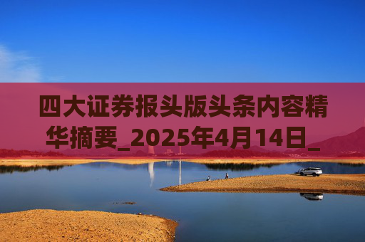 四大证券报头版头条内容精华摘要_2025年4月14日_财经新闻