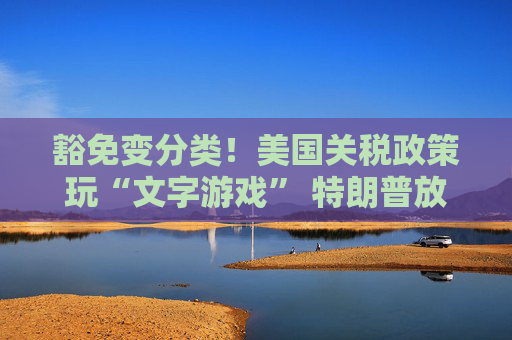 豁免变分类！美国关税政策玩“文字游戏” 特朗普放话将全面审查电子产业供应链