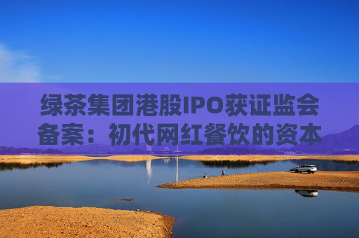 绿茶集团港股IPO获证监会备案：初代网红餐饮的资本突围与下沉市场考验