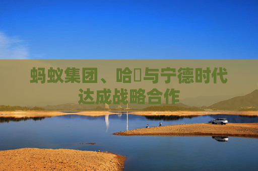 蚂蚁集团、哈啰与宁德时代达成战略合作