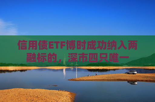 信用债ETF博时成功纳入两融标的，深市四只唯一