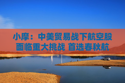 小摩：中美贸易战下航空股面临重大挑战 首选春秋航空