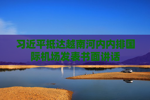 习近平抵达越南河内内排国际机场发表书面讲话
