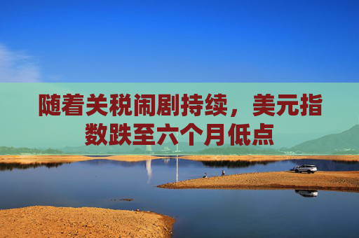 随着关税闹剧持续，美元指数跌至六个月低点