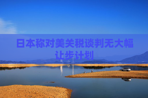 日本称对美关税谈判无大幅让步计划