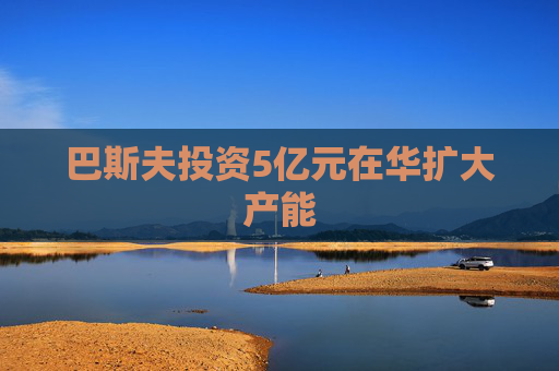巴斯夫投资5亿元在华扩大产能