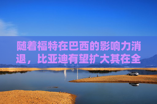 随着福特在巴西的影响力消退，比亚迪有望扩大其在全球电动汽车销量上的领先优势