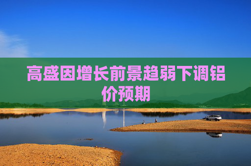 高盛因增长前景趋弱下调铝价预期