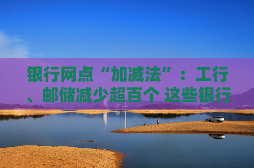 银行网点“加减法”：工行、邮储减少超百个 这些银行逆势扩张｜年报观察