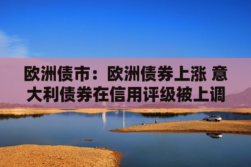 欧洲债市：欧洲债券上涨 意大利债券在信用评级被上调之后领涨