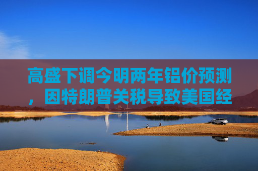 高盛下调今明两年铝价预测，因特朗普关税导致美国经济增长前景转弱