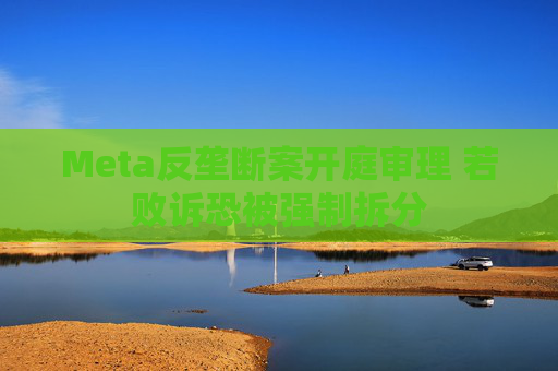 Meta反垄断案开庭审理 若败诉恐被强制拆分