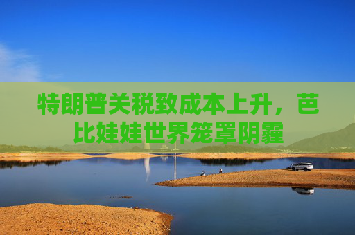 特朗普关税致成本上升，芭比娃娃世界笼罩阴霾