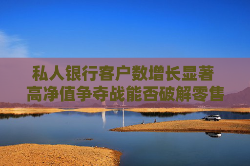 私人银行客户数增长显著 高净值争夺战能否破解零售困局