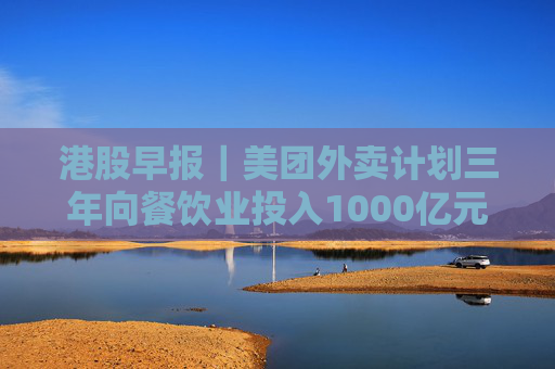 港股早报｜美团外卖计划三年向餐饮业投入1000亿元 第二批险资长期股票投资试点加快落地