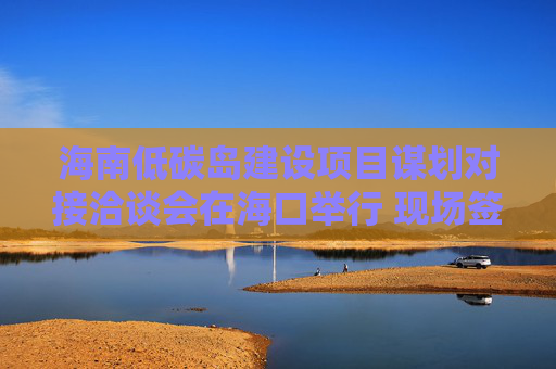 海南低碳岛建设项目谋划对接洽谈会在海口举行 现场签约23个项目，总投资额超140亿元