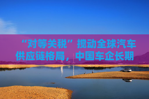 “对等关税”搅动全球汽车供应链格局，中国车企长期机会隐现