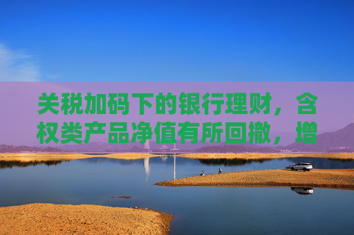 关税加码下的银行理财，含权类产品净值有所回撤，增速放缓规模触及30.72万亿