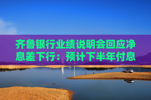 齐鲁银行业绩说明会回应净息差下行：预计下半年付息负债成本率将下降 有利于息差稳定