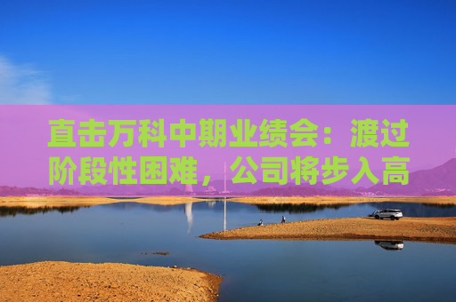 直击万科中期业绩会：渡过阶段性困难，公司将步入高质量发展轨道