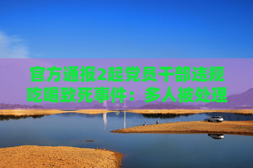官方通报2起党员干部违规吃喝致死事件：多人被处理处分