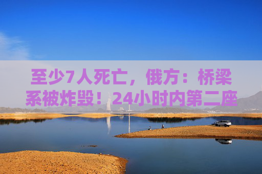 至少7人死亡，俄方：桥梁系被炸毁！24小时内第二座，俄罗斯又一桥梁坍塌