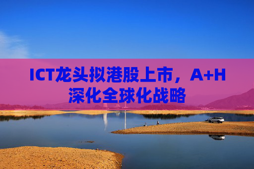 ICT龙头拟港股上市，A+H深化全球化战略