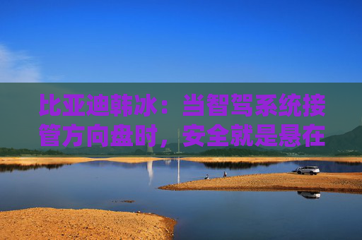 比亚迪韩冰：当智驾系统接管方向盘时，安全就是悬在头顶的一把剑