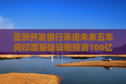 亚洲开发银行承诺未来五年向印度基础设施投资100亿美元