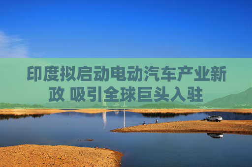 印度拟启动电动汽车产业新政 吸引全球巨头入驻