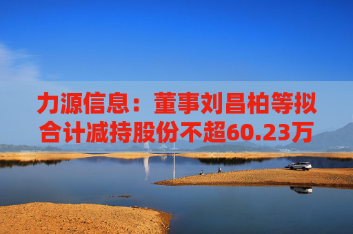 力源信息：董事刘昌柏等拟合计减持股份不超60.23万股