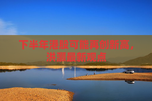 下半年港股可能再创新高，洪灏最新观点