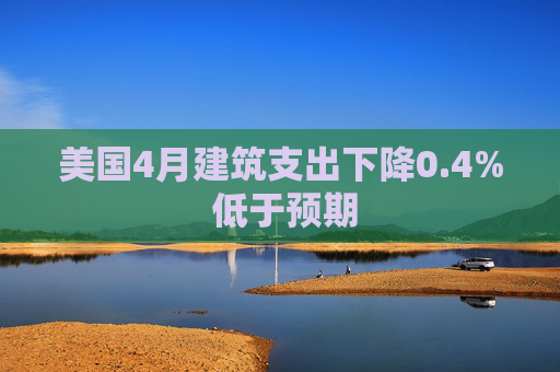 美国4月建筑支出下降0.4% 低于预期