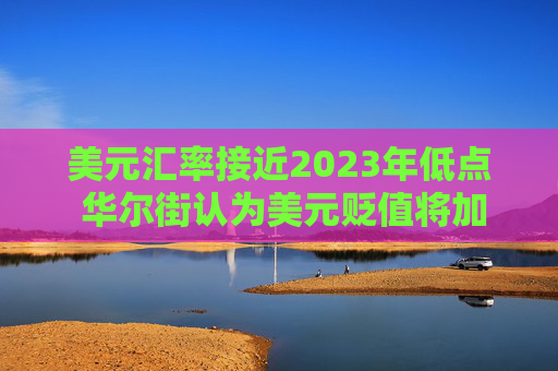 美元汇率接近2023年低点 华尔街认为美元贬值将加剧