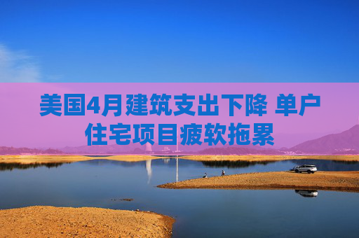 美国4月建筑支出下降 单户住宅项目疲软拖累