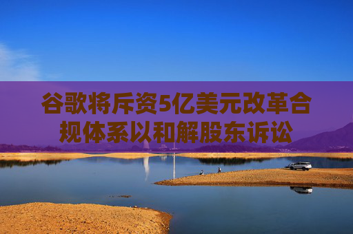 谷歌将斥资5亿美元改革合规体系以和解股东诉讼