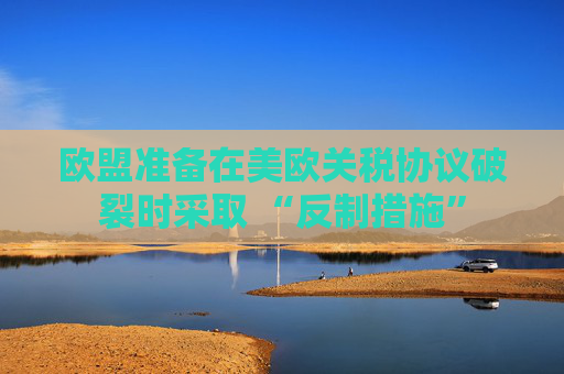 欧盟准备在美欧关税协议破裂时采取 “反制措施”