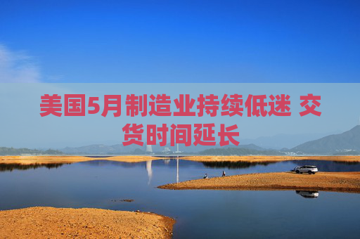 美国5月制造业持续低迷 交货时间延长