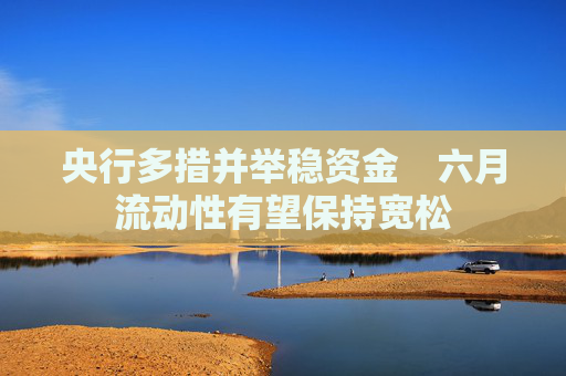 央行多措并举稳资金　六月流动性有望保持宽松