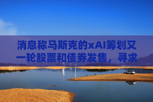 消息称马斯克的xAI筹划又一轮股票和债券发售，寻求1130亿美元估值