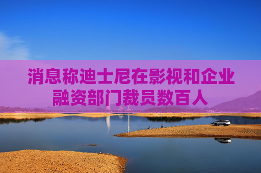 消息称迪士尼在影视和企业融资部门裁员数百人