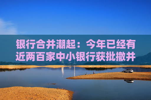 银行合并潮起：今年已经有近两百家中小银行获批撤并